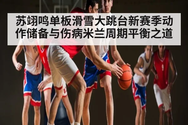苏翊鸣单板滑雪大跳台新赛季动作储备与伤病米兰周期平衡之道